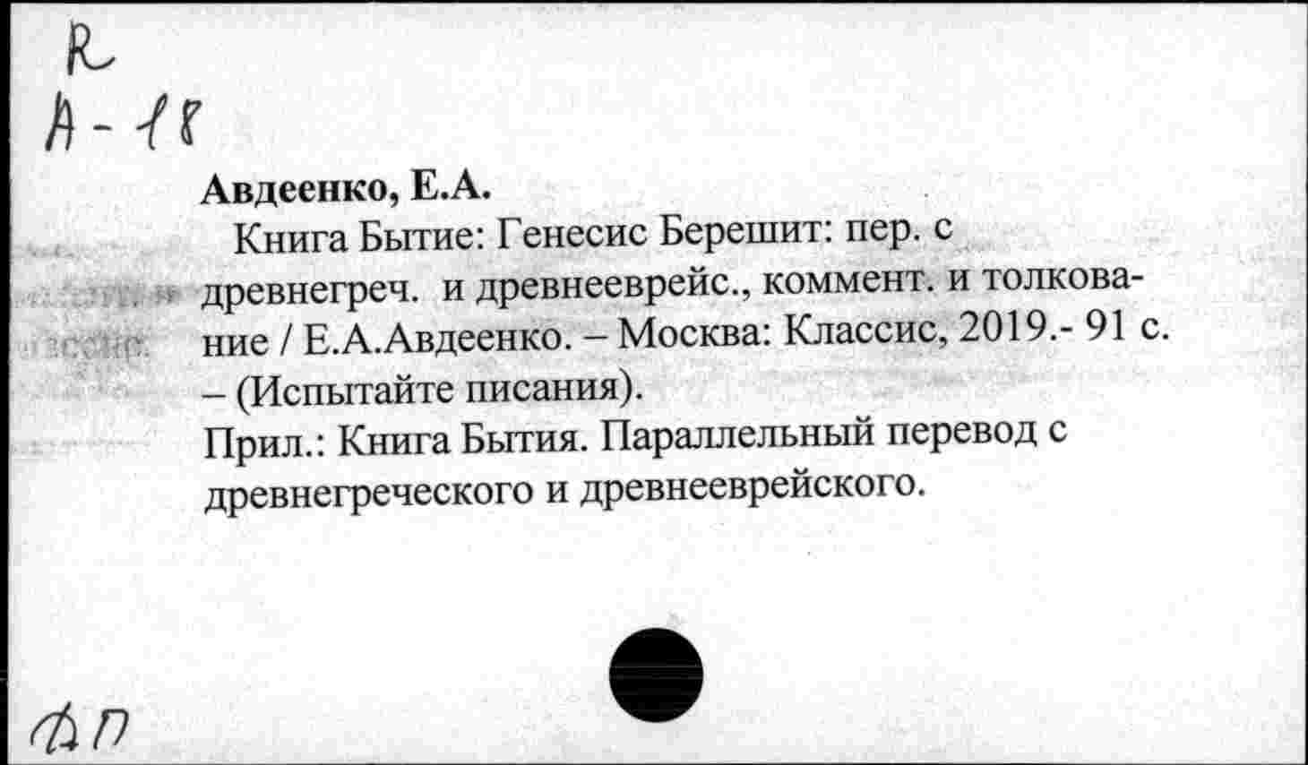 ﻿Авдеенко, Е.А.
Книга Бытие: Генесис Берешит: пер. с древнегреч. и древнееврейс., коммент, и толкование / Е.А.Авдеенко. - Москва: Классис, 2019.- 91 - (Испытайте писания).
Прил.: Книга Бытия. Параллельный перевод с древнегреческого и древнееврейского.